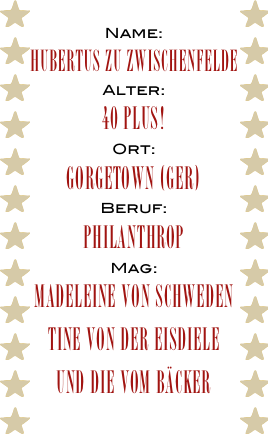 Name:
Hubertus zu Zwischenfelde
Alter:
40 plus!
Ort:
Gorgetown (GER)
Beruf:
PHilanthrop
Mag:
Madeleine von Schweden
Tine von der Eisdiele
und die vom Bäcker
