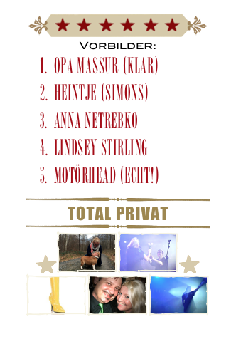 ￼
Vorbilder:
Opa Massur (klar)
Heintje (Simons)
Anna Netrebko
Lindsey Stirling
Motörhead (echt!)
￼
Total Privat
￼
￼￼￼￼
￼￼￼