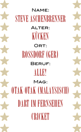 Name:
Steve Aschenbrenner
Alter:
Kücken
Ort:
Rossdorf (GER)
Beruf:
Alle!
Mag:
Otak-Otak (Malaysisch)
Dart im Fernsehen
Cricket
